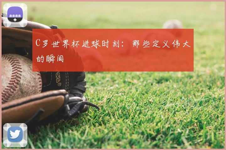 C罗世界杯进球时刻:那些定义伟大的瞬间