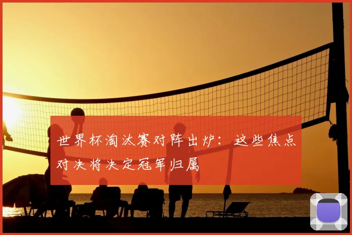 世界杯淘汰赛对阵出炉:这些焦点对决将决定冠军归属