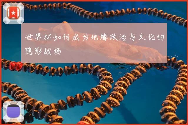 世界杯如何成为地缘政治与文化的隐形战场