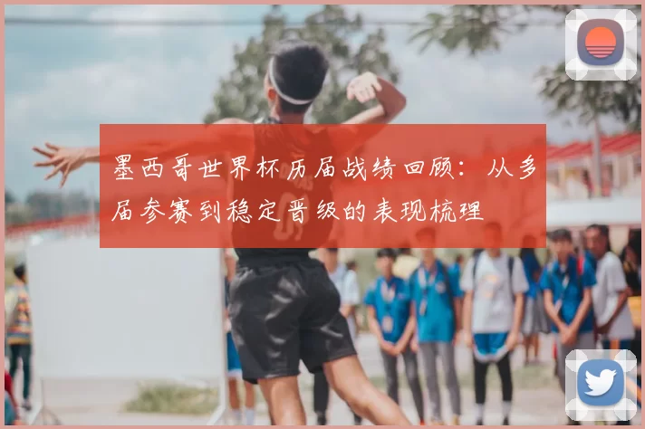 墨西哥世界杯历届战绩回顾：从多届参赛到稳定晋级的表现梳理