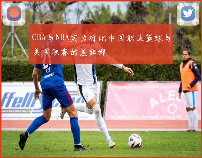 CBA与NBA实力对比中国职业篮球与美国联赛的差距哪