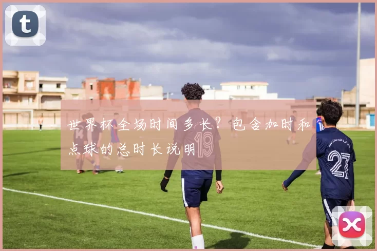 世界杯全场时间多长？包含加时和点球的总时长说明