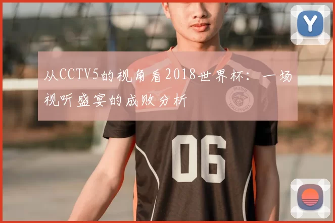 从CCTV5的视角看2018世界杯:一场视听盛宴的成败分析