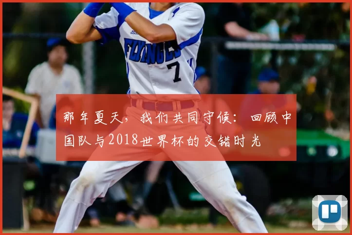 那年夏天,我们共同守候:回顾中国队与2018世界杯的交错时光