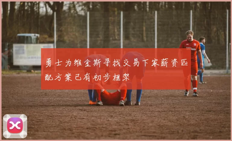 勇士为维金斯寻找交易下家薪资匹配方案已有初步框架