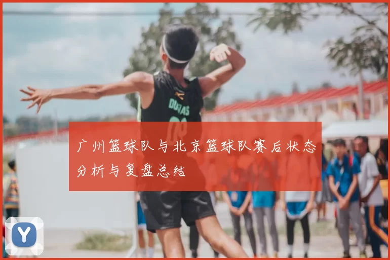 广州篮球队与北京篮球队赛后状态分析与复盘总结