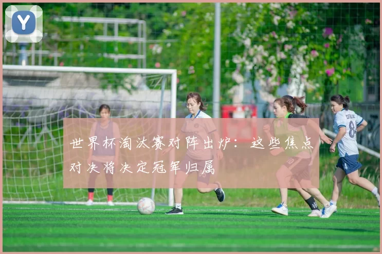世界杯淘汰赛对阵出炉:这些焦点对决将决定冠军归属