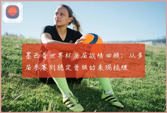 墨西哥世界杯历届战绩回顾：从多届参赛到稳定晋级的表现梳理