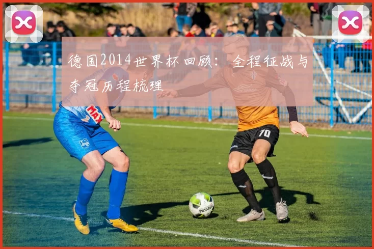 德国2014世界杯回顾：全程征战与夺冠历程梳理