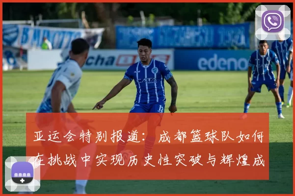 亚运会特别报道：成都篮球队如何在挑战中实现历史性突破与辉煌成就