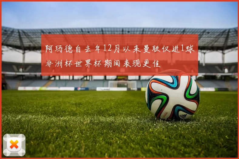阿玛德自去年12月以来曼联仅进1球非洲杯世界杯期间表现更佳