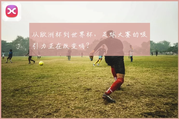 从欧洲杯到世界杯,足球大赛的吸引力正在改变吗?