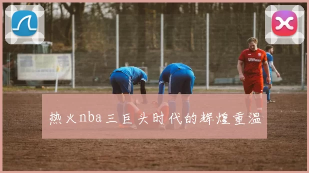 热火nba三巨头时代的辉煌重温