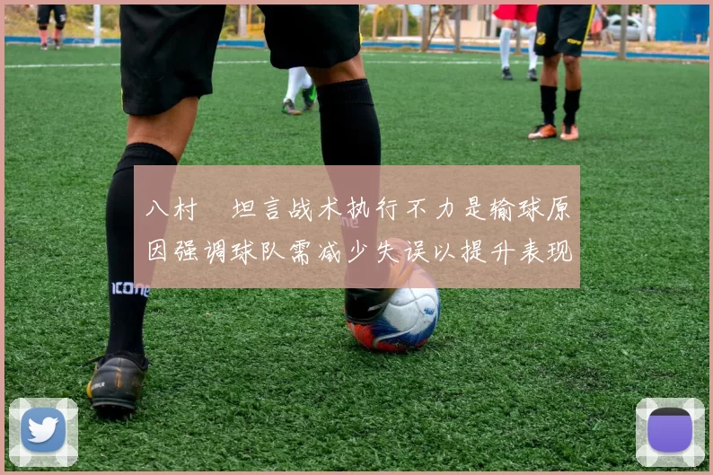 八村塁坦言战术执行不力是输球原因强调球队需减少失误以提升表现