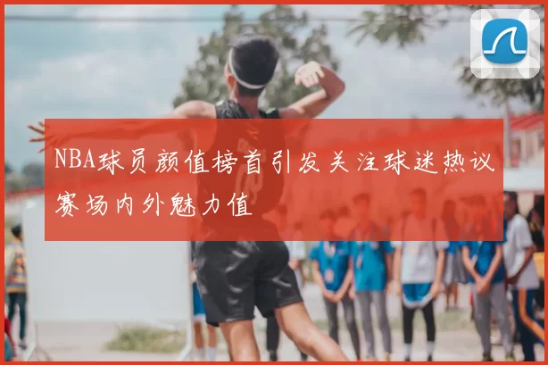 NBA球员颜值榜首引发关注球迷热议赛场内外魅力值