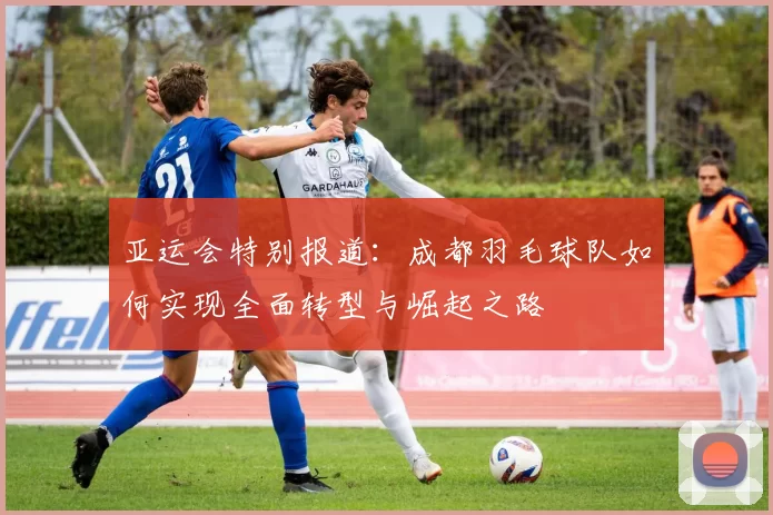 亚运会特别报道:成都羽毛球队如何实现全面转型与崛起之路