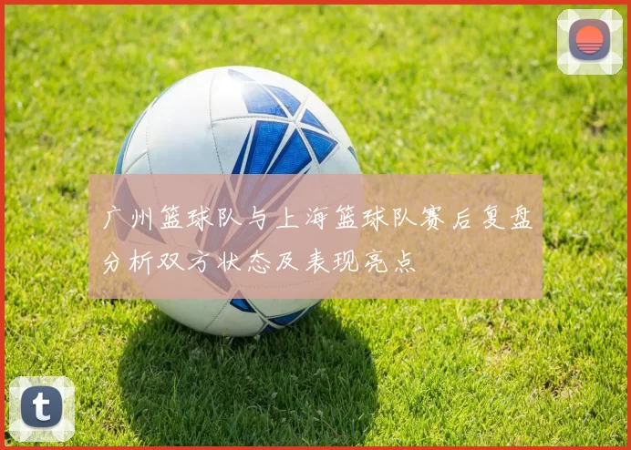 广州篮球队与上海篮球队赛后复盘分析双方状态及表现亮点