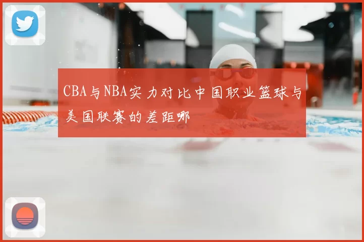 CBA与NBA实力对比中国职业篮球与美国联赛的差距哪