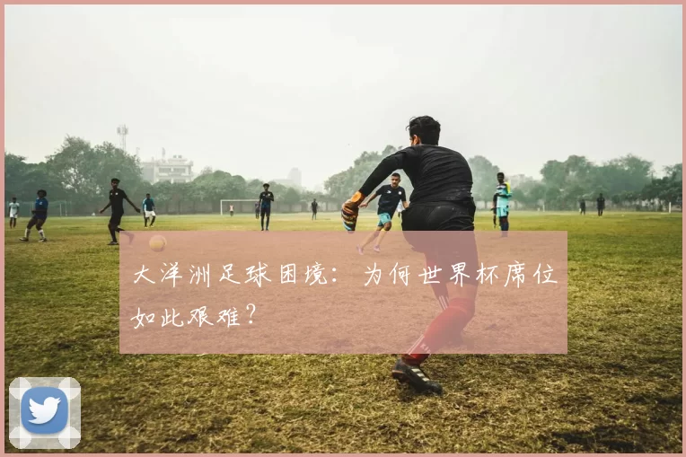 大洋洲足球困境：为何世界杯席位如此艰难？