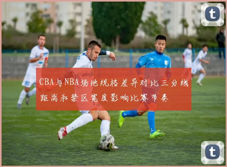 CBA与NBA场地规格差异对比三分线距离和禁区宽度影响比赛节奏