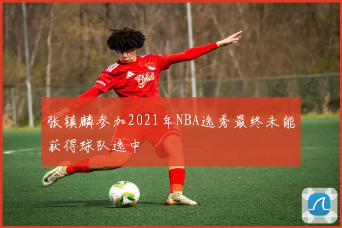 张镇麟参加2021年NBA选秀最终未能获得球队选中