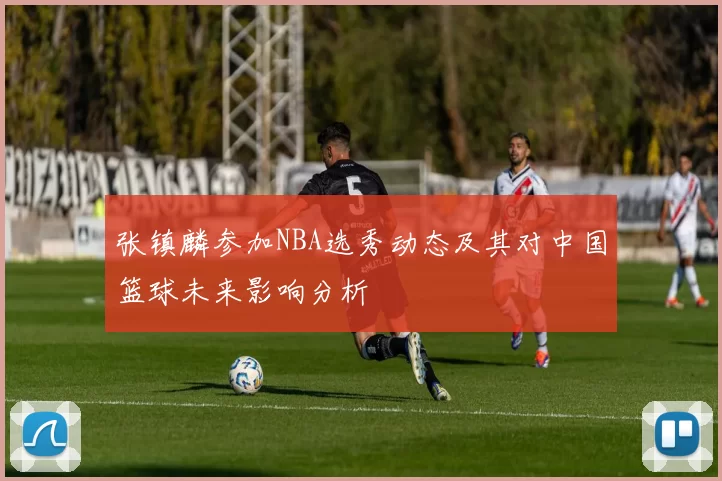 张镇麟参加NBA选秀动态及其对中国篮球未来影响分析