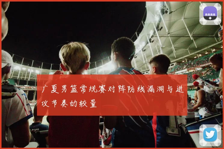 广夏男篮常规赛对阵防线漏洞与进攻节奏的较量