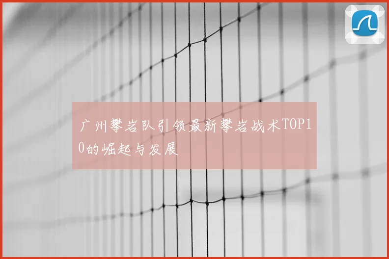 广州攀岩队引领最新攀岩战术TOP10的崛起与发展