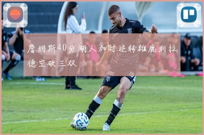 詹姆斯40分湖人加时逆转雄鹿利拉德空砍三双