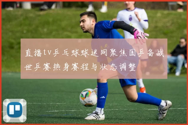 直播tv乒乓球球迷网聚焦国乒备战世乒赛热身赛程与状态调整