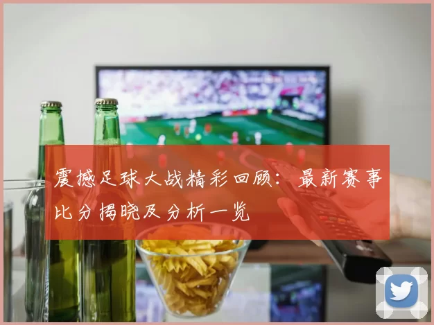 震撼足球大战精彩回顾：最新赛事比分揭晓及分析一览