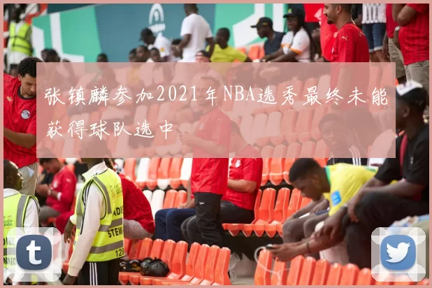 张镇麟参加2021年NBA选秀最终未能获得球队选中
