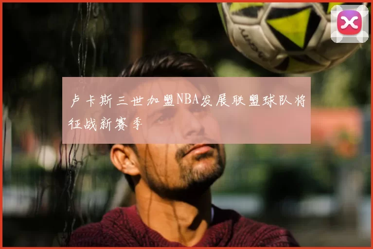 卢卡斯三世加盟NBA发展联盟球队将征战新赛季