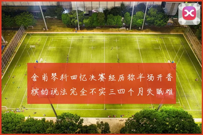 舍甫琴科回忆决赛经历称半场开香槟的说法完全不实三四个月失眠难以释怀