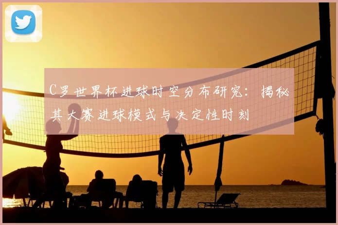 C罗世界杯进球时空分布研究：揭秘其大赛进球模式与决定性时刻
