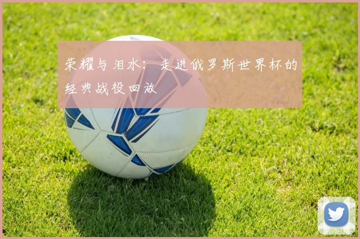 荣耀与泪水:走进俄罗斯世界杯的经典战役回放