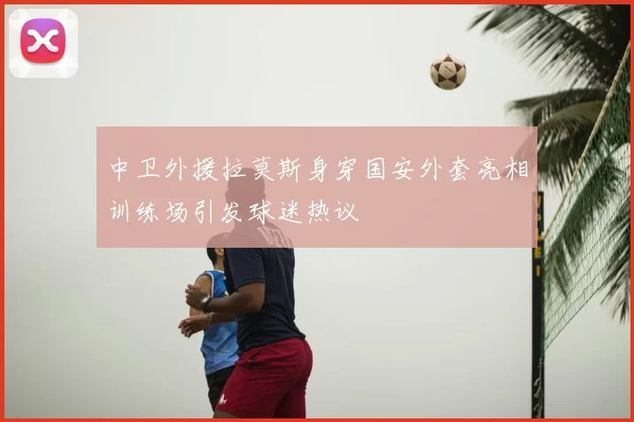 中卫外援拉莫斯身穿国安外套亮相训练场引发球迷热议