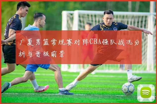 广夏男篮常规赛对阵CBA强队战况分析与晋级前景