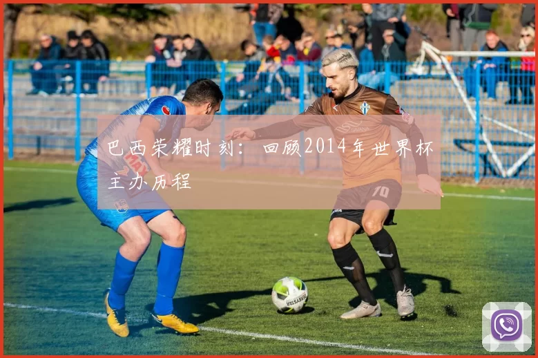 巴西荣耀时刻：回顾2014年世界杯主办历程