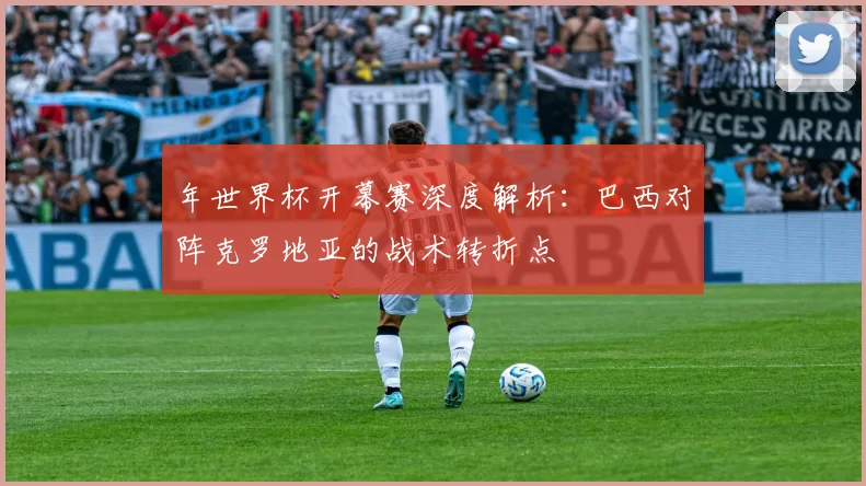 年世界杯开幕赛深度解析:巴西对阵克罗地亚的战术转折点