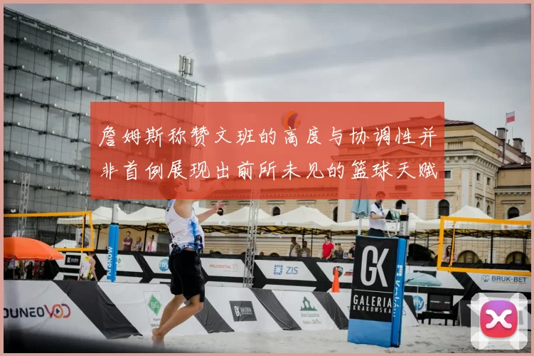 詹姆斯称赞文班的高度与协调性并非首例展现出前所未见的篮球天赋