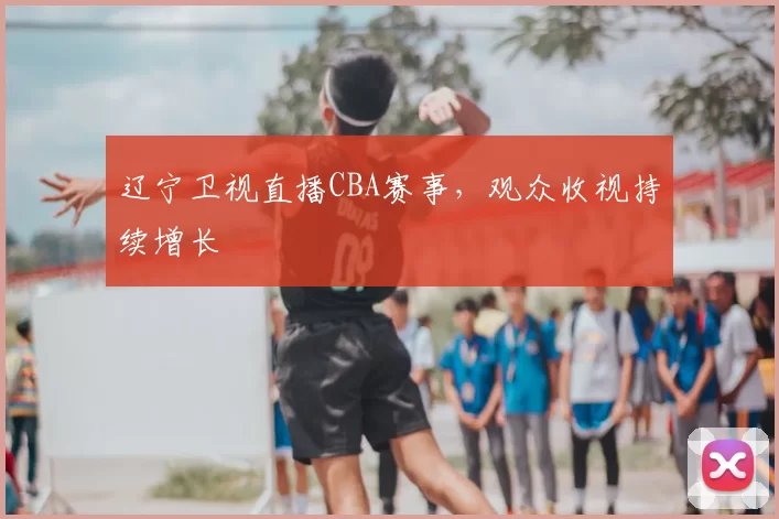 辽宁卫视直播CBA赛事,观众收视持续增长