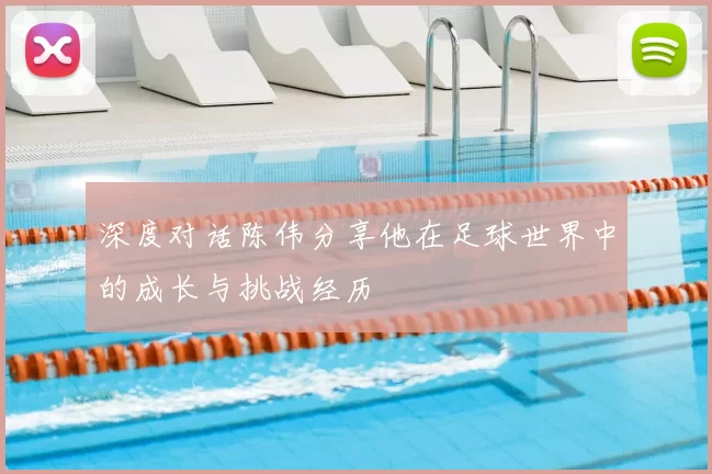 深度对话陈伟分享他在足球世界中的成长与挑战经历