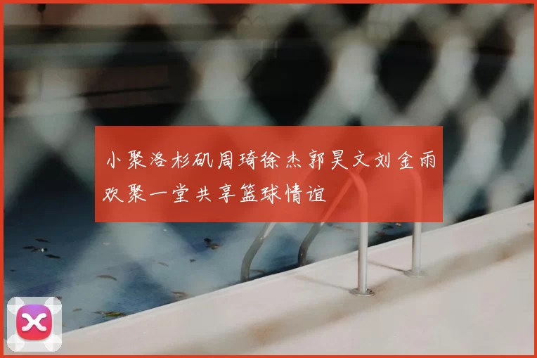 小聚洛杉矶周琦徐杰郭昊文刘金雨欢聚一堂共享篮球情谊