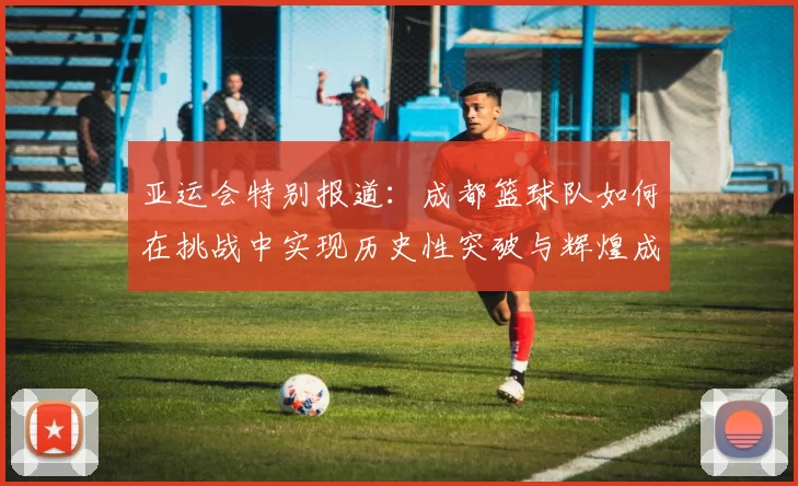 亚运会特别报道:成都篮球队如何在挑战中实现历史性突破与辉煌成就