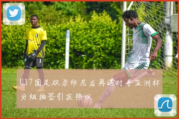 U17国足双杀印尼后再遇对手亚洲杯分组抽签引发热议