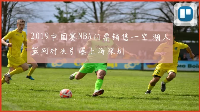 2019中国赛NBA门票销售一空 湖人篮网对决引爆上海深圳