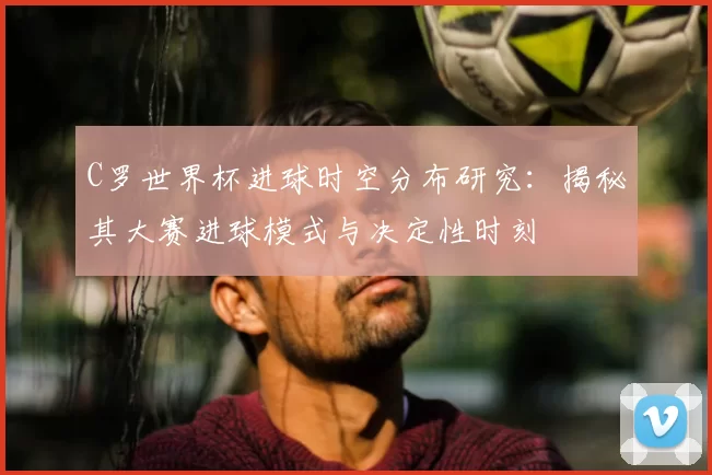 C罗世界杯进球时空分布研究:揭秘其大赛进球模式与决定性时刻