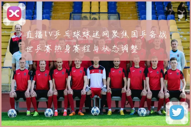 直播tv乒乓球球迷网聚焦国乒备战世乒赛热身赛程与状态调整