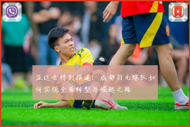 亚运会特别报道：成都羽毛球队如何实现全面转型与崛起之路